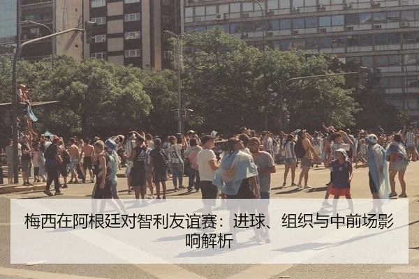 梅西在阿根廷对智利友谊赛：进球、组织与中前场影响解析